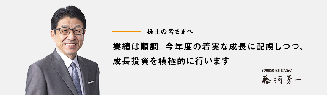 株主の皆さまへ 業績は順調。今年度の着実な成長に配慮しつつ、成長投資を積極的に行います 代表取締役社長 藤河　芳一