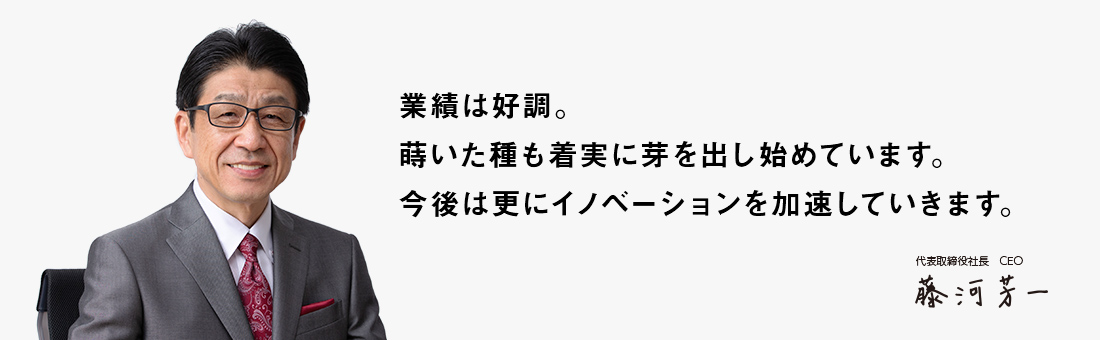 業績は好調。蒔いた種も着実に芽を出し始めています。今後は更にイノベーションを加速していきます。 代表取締役社長 CEO 藤河 芳一